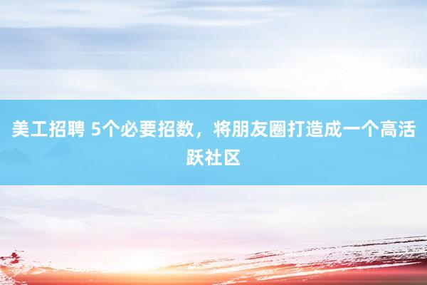 美工招聘 5个必要招数，将朋友圈打造成一个高活跃社区