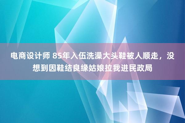 电商设计师 85年入伍洗澡大头鞋被人顺走，没想到因鞋结良缘姑娘拉我进民政局