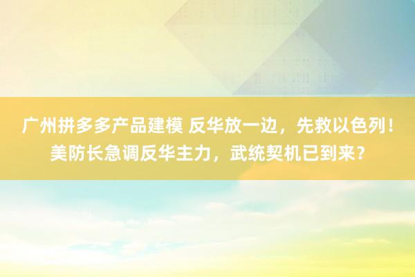 广州拼多多产品建模 反华放一边，先救以色列！美防长急调反华主力，武统契机已到来？