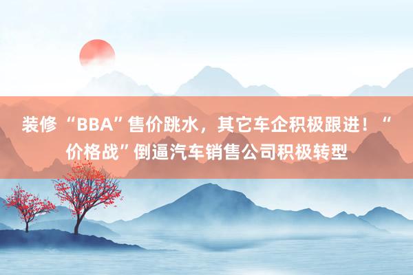 装修 “BBA”售价跳水，其它车企积极跟进！“价格战”倒逼汽车销售公司积极转型