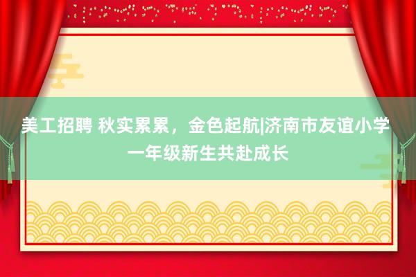 美工招聘 秋实累累，金色起航|济南市友谊小学 一年级新生共赴成长