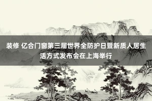 装修 亿合门窗第三届世界全防护日暨新质人居生活方式发布会在上海举行