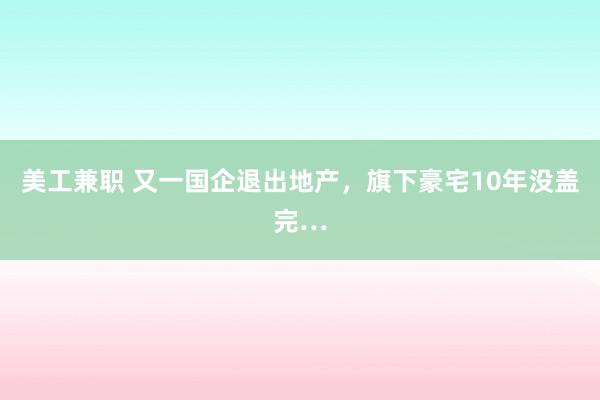 美工兼职 又一国企退出地产，旗下豪宅10年没盖完…