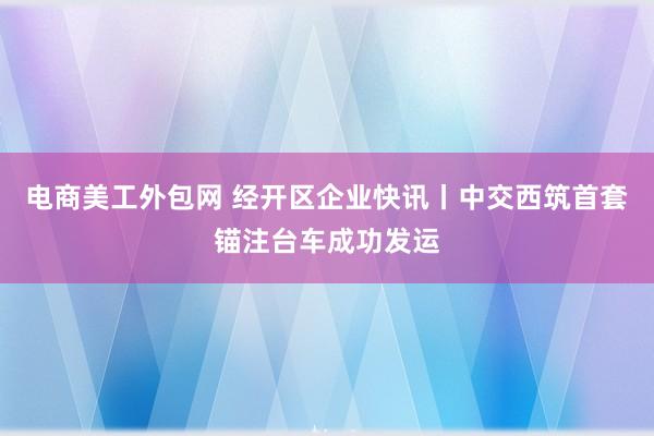 电商美工外包网 经开区企业快讯丨中交西筑首套锚注台车成功发运