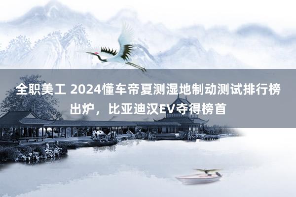 全职美工 2024懂车帝夏测湿地制动测试排行榜出炉，比亚迪汉EV夺得榜首