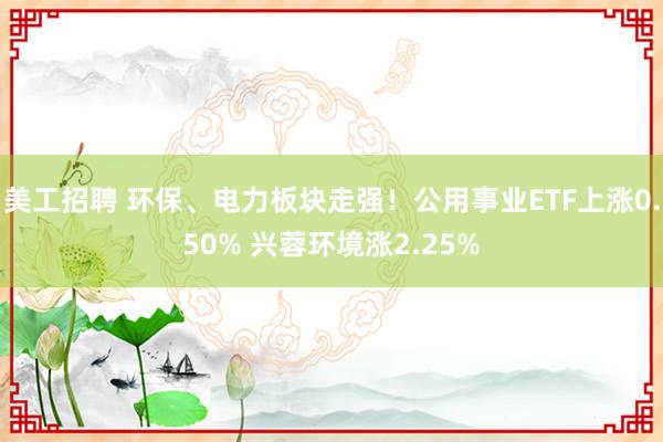 美工招聘 环保、电力板块走强！公用事业ETF上涨0.50% 兴蓉环境涨2.25%