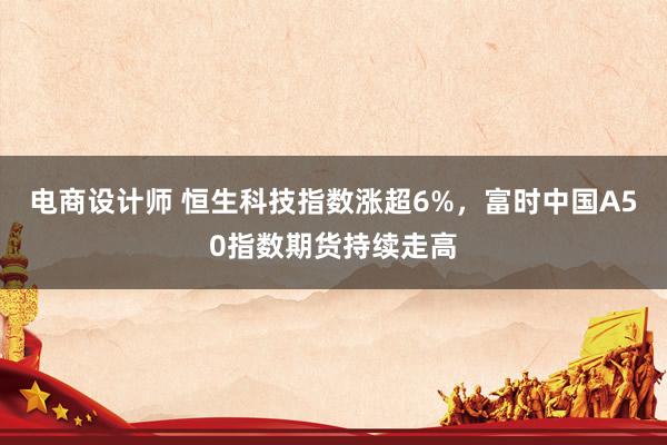 电商设计师 恒生科技指数涨超6%，富时中国A50指数期货持续走高