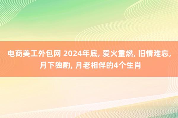 电商美工外包网 2024年底, 爱火重燃, 旧情难忘, 月下独酌, 月老相伴的4个生肖