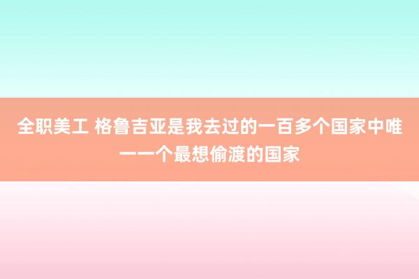 全职美工 格鲁吉亚是我去过的一百多个国家中唯一一个最想偷渡的国家