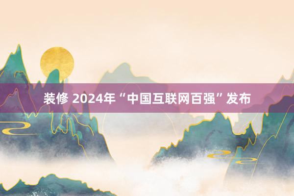 装修 2024年“中国互联网百强”发布