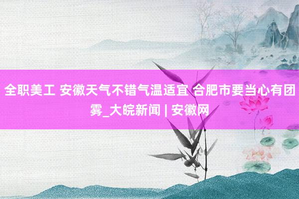 全职美工 ﻿安徽天气不错气温适宜 合肥市要当心有团雾_大皖新闻 | 安徽网