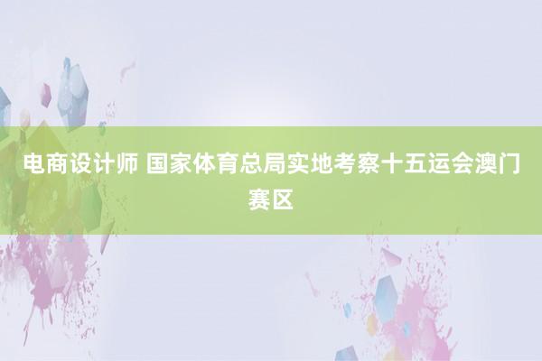 电商设计师 国家体育总局实地考察十五运会澳门赛区