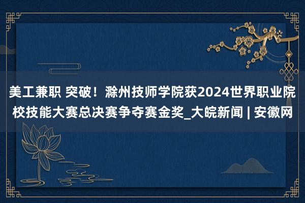 美工兼职 突破！滁州技师学院获2024世界职业院校技能大赛总决赛争夺赛金奖_大皖新闻 | 安徽网