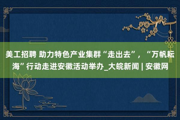 美工招聘 ﻿助力特色产业集群“走出去”，“万帆耘海”行动走进安徽活动举办_大皖新闻 | 安徽网