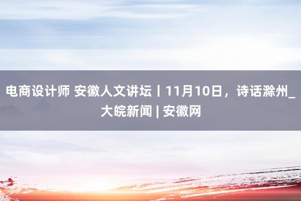 电商设计师 安徽人文讲坛丨11月10日，诗话滁州_大皖新闻 | 安徽网