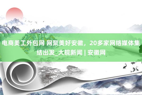 电商美工外包网 网聚美好安徽，20多家网络媒体集结出发_大皖新闻 | 安徽网